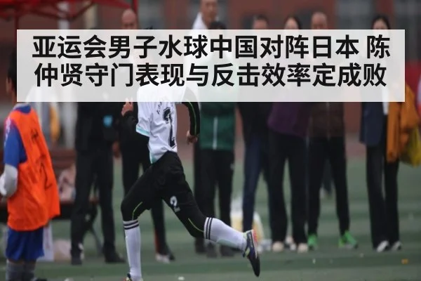 亚运会男子水球中国对阵日本 陈仲贤守门表现与反击效率定成败
